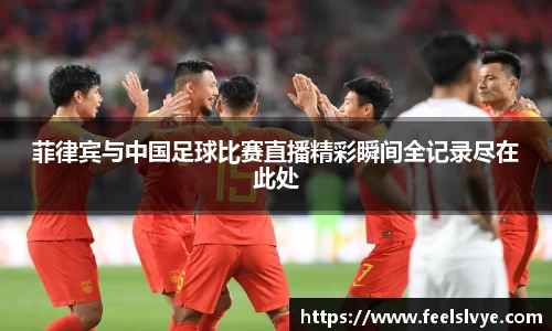 菲律宾与中国足球比赛直播精彩瞬间全记录尽在此处